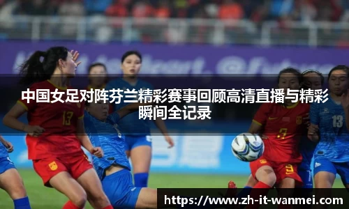 中国女足对阵芬兰精彩赛事回顾高清直播与精彩瞬间全记录