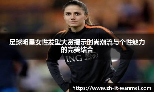 足球明星女性发型大赏揭示时尚潮流与个性魅力的完美结合